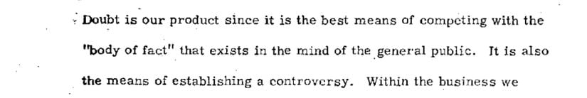 Brown & Williamson tütün şirketinin belgesinde yer alan ifade.  "Şüphe, bizim ürünümüzdür, çünkü genel kamuoyunun zihninde var olan 'gerçekler bütünü' ile rekabet etmenin en iyi yoludur. Aynı zamanda bir tartışma yaratmanın da yoludur."