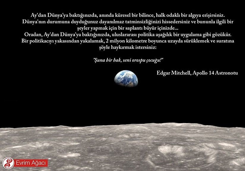 Ay'dan Dünya'ya baktığınızda, anında küresel bir bilince, halk odaklı bir algıya erişirsiniz. Dünya'nın durumuna duyduğunuz dayanılmaz tatminsizliğinizi hissedersiniz ve bununla ilgili bir şeyler yapmak için bir saplantı büyür içinizde... Oradan, Ay'dan Dünya'ya baktığınızda, uluslararası politika aşağılık bir uygulama gibi gözükür. Bir politikacıyı yakasından yakalamak, 2 milyon kilometre boyunca uzayda sürüklemek ve suratına şöyle haykırmak istersiniz: "Şuna bir bak, seni orospu çocuğu!" - Edgar Mitchell, Apollo 14 Astronotu