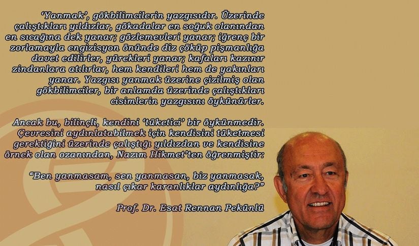 ‘Yanmak’, gökbilimcilerin yazgısıdır. Üzerinde çalıştıkları yıldızlar, gökadalar en soğuk olanından en sıcağına dek yanar; gözlemevleri yanar; iğrenç bir zorlamayla engizisyon önünde diz çöküp pişmanlığa davet edilirler, yürekleri yanar; kafaları kazınır zindanlara atılırlar, hem kendileri hem de yakınları yanar. Yazgısı yanmak üzerine çizilmiş olan gökbilimciler, bir anlamda üzerinde çalıştıkları cisimlerin yazgısını öykünürler. Ancak bu, bilinçli, kendini ‘tüketici’ bir öykünmedir.   Çevresini aydınlatabilmek için kendisini tüketmesi gerektiğini üzerinde çalıştığı yıldızdan ve kendisine örnek olan ozanından, Nazım Hikmet’ten öğrenmiştir: &quot;Ben yanmasam, sen yanmasan, biz yanmasak, nasıl çıkar karanlıklar aydınlığa?&quot; Prof. Dr. Esat Rennan Pekünlü