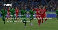 «Игра с Замбией будет более интересной, чем с командой Гренады» — Александр Гришин