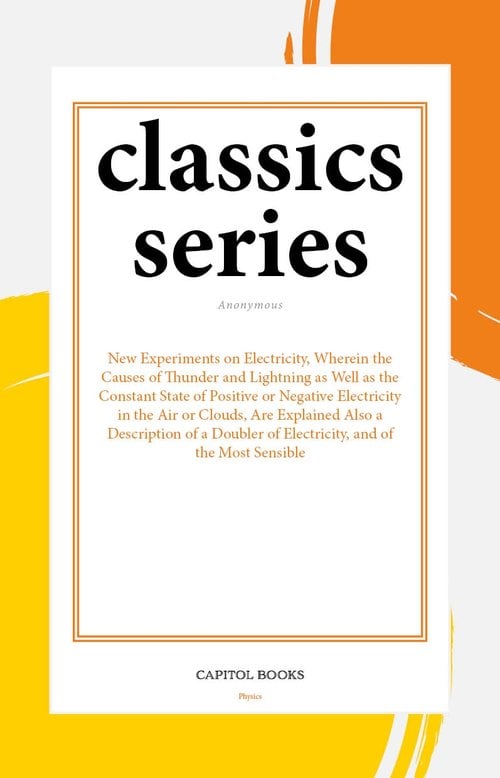 New Experiments on Electricity, Wherein the Causes of Thunder and Lightning as Well as the Constant State of Positive or Negative Electricity in the Air or Clouds, Are Explained Also a Description of a Doubler of Electricity, and of the Most Sensible