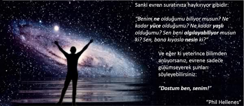 Sanki evren suratınıza haykırıyor gibidir: “Benim ne olduğumu biliyor musun? Ne kadar yüce olduğumu? Ne kadar yaşlı olduğumu? Sen beni algılayabiliyor musun ki? Sen, bana kıyasla nesin ki?” Ve eğer ki yeterince bilimden anlıyorsanız, evrene sadece gülümseyerek şunları söyleyebilirsiniz: “Dostum ben, senim!”- “Phil Hellenes”