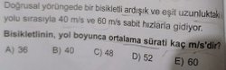 Doğrusal yörüngede bir bisikletli ardışık ve eşit uzunluktaki iki yolu sırasıyla 40m/s ve 60m/s sabit hızlarla gidiyorlar.  Ortalama sürat kaç cm/s?