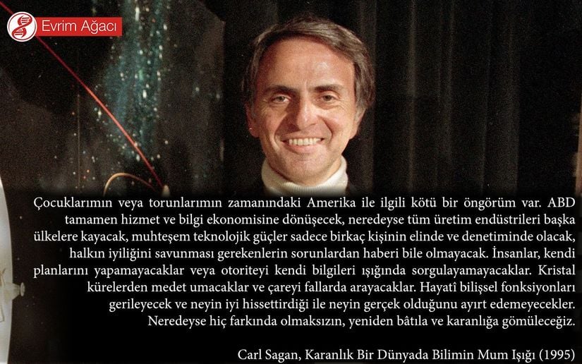 &quot;Çocuklarımın veya torunlarımın zamanındaki Amerika ile ilgili kötü bir öngörüm var. ABD tamamen hizmet ve bilgi ekonomisine dönüşecek, neredeyse tüm üretim endüstrileri başka ülkelere kayacak, muhteşem teknolojik güçler sadece birkaç kişinin elinde ve denetiminde olacak, halkın iyiliğini savunması gerekenlerin sorunlardan haberi bile olmayacak. İnsanlar, kendi planlarını yapamayacaklar veya otoriteyi kendi bilgileri ışığında sorgulayamayacaklar. Kristal kürelerden medet umacaklar ve çareyi fallarda arayacaklar. Hayatî bilişsel fonksiyonları gerileyecek ve neyin iyi hissettirdiği ile neyin gerçek olduğunu ayırt edemeyecekler. Neredeyse hiç farkında olmaksızın, yeniden bâtıla ve karanlığa gömüleceğiz.&quot;