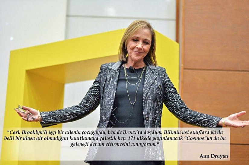 "Carl, Brooklyn’li işçi bir ailenin çocuğuydu, ben de Bronx’ta doğdum. Bilimin üst sınıflara ya da belli bir ulusa ait olmadığını kanıtlamaya çalıştık hep. 171 ülkede yayınlanacak “Cosmos”un da bu geleneği devam ettirmesini umuyorum."   Ann Druyan (Amerikalı yazar, orijinal Cosmos belgeselinin eş yazarı, yapımcı, Voyager 1 ve Voyager 2 uzay araçlarında bulunan müziklerin seçiminden sorumlu kişi, Carl Sagan'ın eşi)