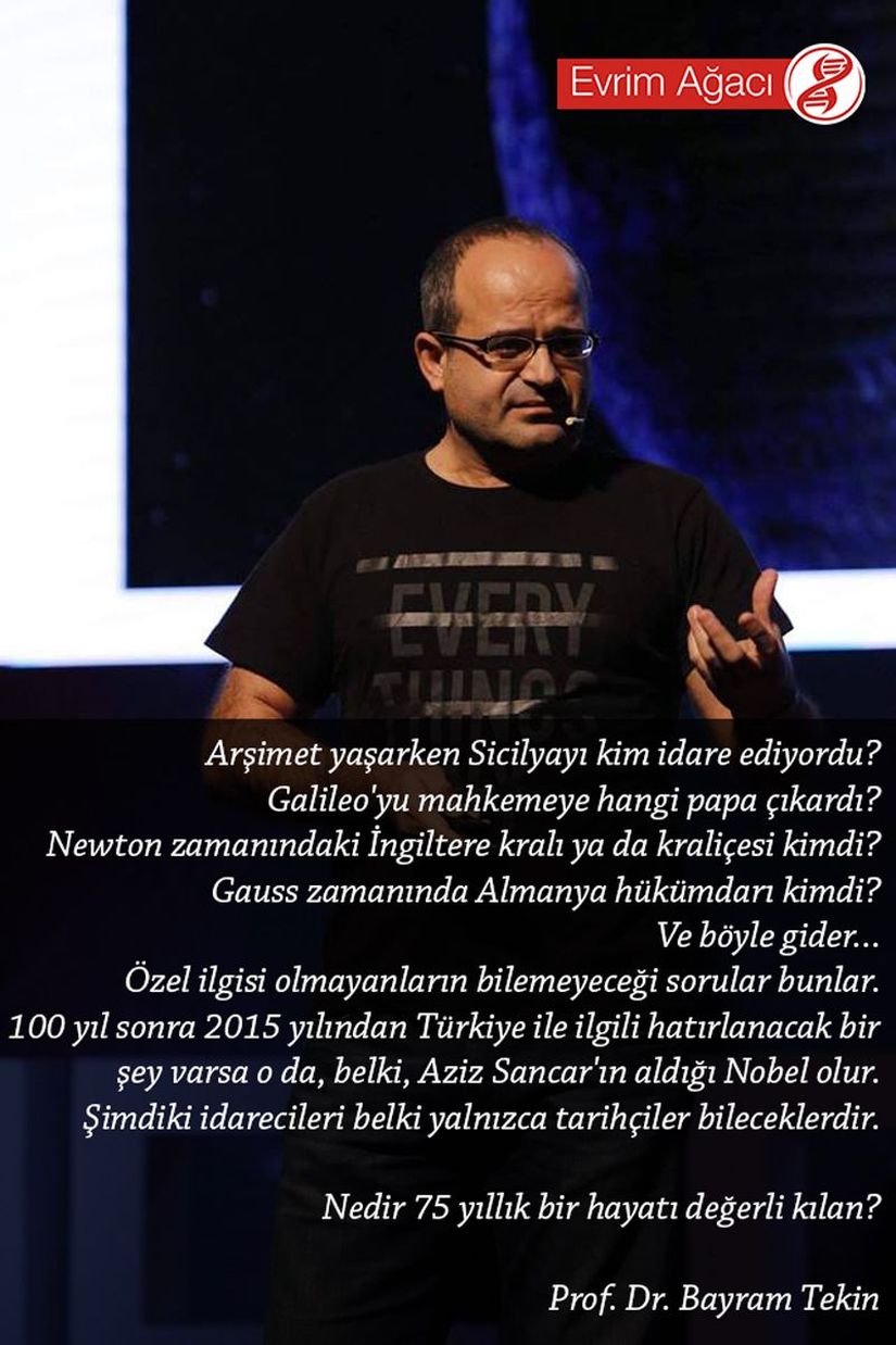 Arşimet yaşarken Sicilyayı kim idare ediyordu? Galileo'yu mahkemeye hangi papa çıkardı? Newton zamanındaki İngiltere kralı ya da kraliçesi kimdi? Gauss zamanında Almanya hükümdarı kimdi? Ve böyle gider... Özel ilgisi olmayanların bilemeyeceği sorular bunlar. 100 yıl sonra 2015 yılından Türkiye ile ilgili hatırlanacak bir şey varsa o da, belki, Aziz Sancar'ın aldığı Nobel olur. Şimdiki idarecileri belki yalnızca tarihçiler bileceklerdir. Nedir 75 yıllık bir hayatı değerli kılan?