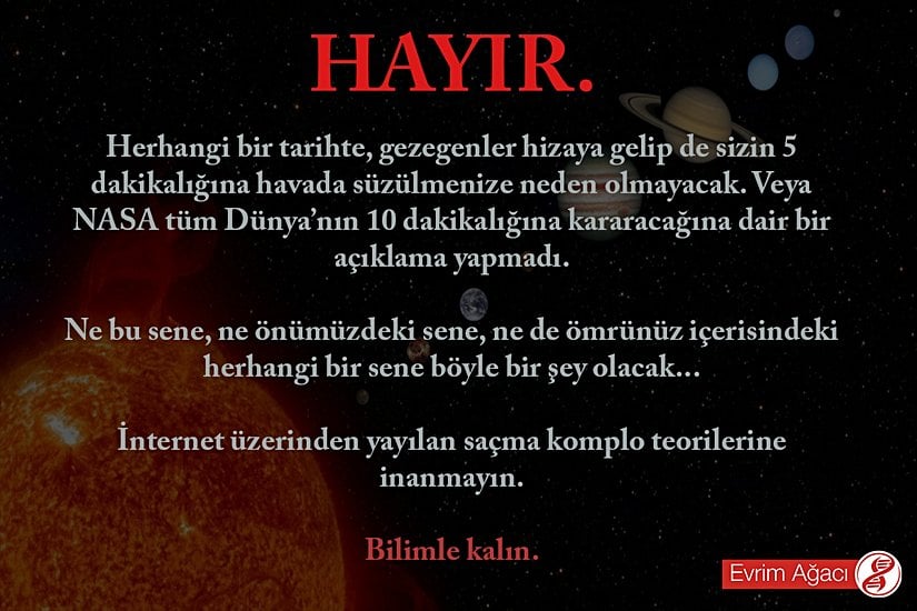 Ne hikmetse özellikle de yeni yıla doğru her seferinde abuk subuk komplo teorileri interneti sarıyor. Yok gezegenler hizaya girecek de havada asılı kalacağız, yoksa bilmem ne oldu da Dünya karanlığa gömülecek, Güneş doğmayacak, NASA açıklama yaptı, vs. Hayır! Bunların hepsi yalan; kanmayınız. Bu tip iddiası olan insanlardan ikincil kaynaklar değil, orijinal kaynaklar isteyiniz. Veremeyeceklerdir.
