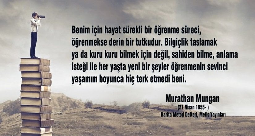 "Benim için hayat sürekli bir öğrenme süreci, öğrenmekse derin bir tutkudur. Bilgiçlik taslamak ya da kuru kuru bilmek için değil, sahiden bilme, anlama isteği ile her yaşta yeni bir şeyler öğrenmenin sevinci yaşamım boyunca hiç terk etmedi beni."  Murathan Mungan (Türk Yazar, Oyun Yazarı, Şair)