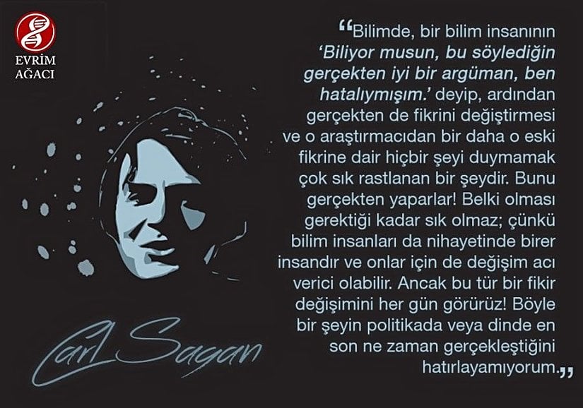 “Bilimde, bir bilim insanının ‘Biliyor musun, bu söylediğin gerçekten iyi bir argüman, ben hatalıymışım.’ deyip, ardından gerçekten de fikrini değiştirmesi ve o araştırmacıdan bir daha o eski fikrine dair hiçbir şeyi duymamak çok sık rastlanan bir şeydir. Bunu gerçekten yaparlar! Belki olması gerektiği kadar sık olmaz; çünkü bilim insanları da nihayetinde birer insandır ve onlar için de değişim acı verici olabilir. Ancak bu tür bir fikir değişimini her gün görürüz! Böyle bir şeyin politikada veya dinde en son ne zaman gerçekleştiğini hatırlayamıyorum.” - Carl Sagan