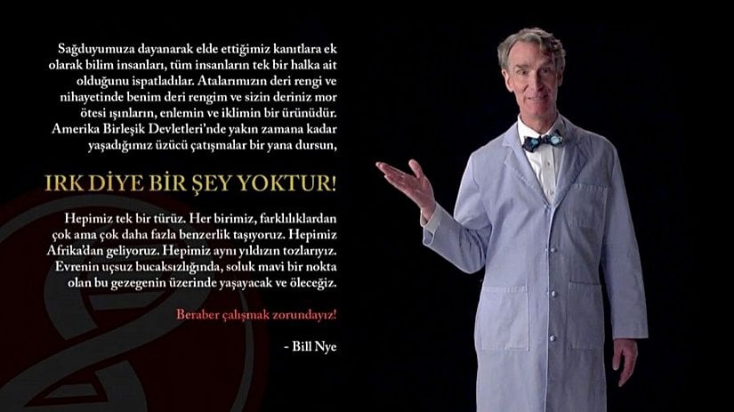 "Sağduyumuza dayanarak elde ettiğimiz kanıtlara ek olarak bilim insanları, tüm insanların tek bir halka ait olduğunu ispatladılar. Atalarımızın deri rengi ve nihayetinde benim deri rengim ve sizin deriniz mor ötesi ışınların, enlemin ve iklimin bir ürünüdür. Amerika Birleşik Devletleri’nde yakın zamana kadar yaşadığımız üzücü çatışmalar bir yana dursun, ırk diye bir şey yoktur. Hepimiz tek bir türüz. Her birimiz, farklılıklardan çok ama çok daha fazla benzerlik taşıyoruz. Hepimiz Afrika’dan geliyoruz. Hepimiz aynı yıldızın tozlarıyız. Evrenin uçsuz bucaksızlığında, soluk mavi bir nokta olan bu gezegenin üzerinde yaşayacak ve öleceğiz. Beraber çalışmak zorundayız!" - Bill Nye