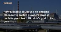 Russia’s Zaporizhzhia savior scheme How Moscow could use an ongoing blackout to switch Europe’s largest nuclear plant from Ukraine’s grid to its own — Meduza