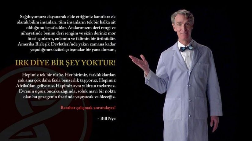 &quot;Sağduyumuza dayanarak elde ettiğimiz kanıtlara ek olarak bilim insanları, tüm insanların tek bir halka ait olduğunu ispatladılar. Atalarımızın deri rengi ve nihayetinde benim deri rengim ve sizin deriniz mor ötesi ışınların, enlemin ve iklimin bir ürünüdür. Amerika Birleşik Devletleri’nde yakın zamana kadar yaşadığımız üzücü çatışmalar bir yana dursun, ırk diye bir şey yoktur. Hepimiz tek bir türüz. Her birimiz, farklılıklardan çok ama çok daha fazla benzerlik taşıyoruz. Hepimiz Afrika’dan geliyoruz. Hepimiz aynı yıldızın tozlarıyız. Evrenin uçsuz bucaksızlığında, soluk mavi bir nokta olan bu gezegenin üzerinde yaşayacak ve öleceğiz. Beraber çalışmak zorundayız!&quot; - Bill Nye