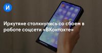 Иркутяне столкнулись со сбоем в работе соцсети «ВКонтакте»