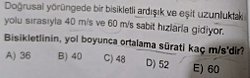 Doğrusal yörüngede bir bisikletli ardışık ve eşit uzunluktaki iki yolu sırasıyla 40m/s ve 60m/s sabit hızlarla gidiyorlar.  Ortalama sürat kaç cm/s?